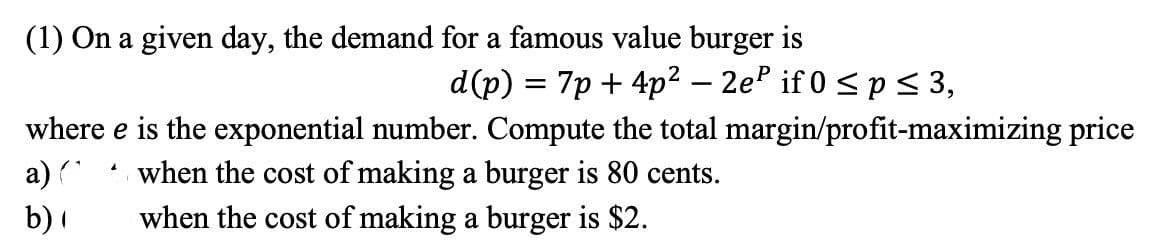 (1) On a given day, the demand for a famous value burger is
d(p) = 7p + 4p² – 2e if 0 <p < 3,
where e is the exponential number. Compute the total margin/profit-maximizing price
a) (
when the cost of making a burger is 80 cents.
when the cost of making a burger is $2.
b) I
