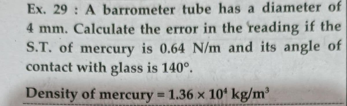 Ex. 29 : A barrometer tube has a diameter of
4 mm. Calculate the error in the reading if the
S.T. of mercury is 0.64 N/m and its angle of
contact with glass is 140°.
Density of mercury = 1.36 x 104 kg/m
%3D
