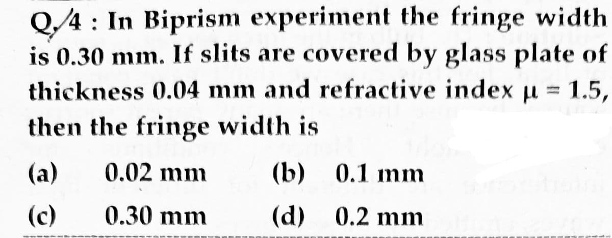 Q/4 : In Biprism experiment the fringe width
is 0.30 mm. If slits are covered by glass plate of
thickness 0.04 mm and refractive index u = 1.5,
then the fringe width is
(a)
0.02 mm
(b)
0.1 mm
(c)
0.30 mm
(d)
0.2 mm
