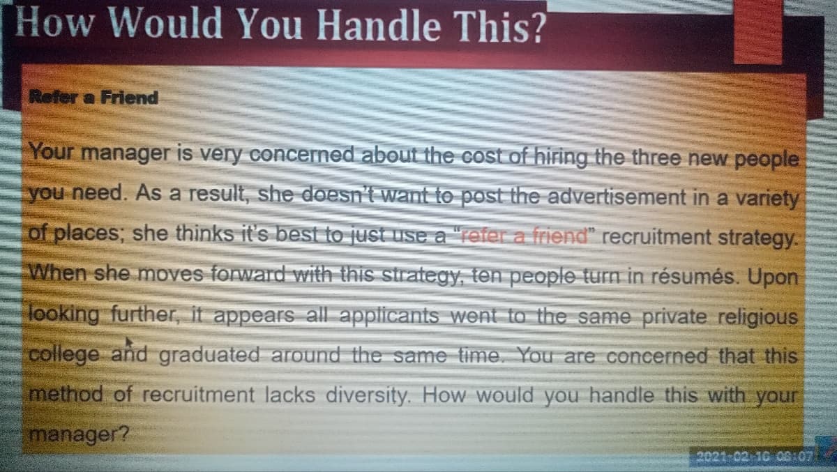 How Would You Handle This?
Refer a Friend
Your manager is very concerned about the cost of hiring the three new people
you need. As a result, she doesn't want to post the advertisement in a variety
of places; she thinks it's best to just use a "refer a friend" recruitment strategy.
When she moves forward with this strategy, ten people turn in résumés. Upon
looking further, it appears all applicants went to the same private religious
college and graduated around the same time. You are concerned that this
method of recruitment lacks diversity. How would you handle this with your
manager?
2021-02 16 08:07)