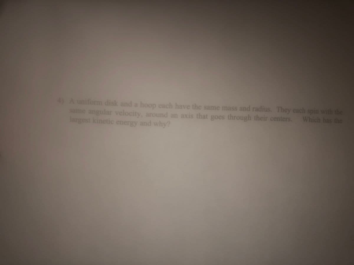 4) A uniform disk and a hoop each have the same mass and radius. They each spin with the
same angular velocity, around an axis that goes through their centers. Which has the
largest kinetic energy and why?