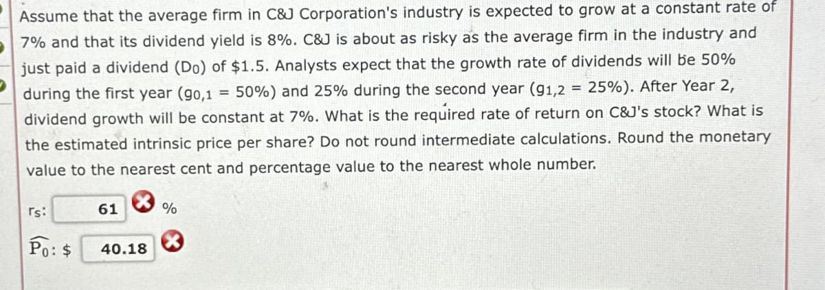 Assume that the average firm in C&J Corporation's industry is expected to grow at a constant rate of
7% and that its dividend yield is 8%. C&J is about as risky as the average firm in the industry and
just paid a dividend (Do) of $1.5. Analysts expect that the growth rate of dividends will be 50%
during the first year (90,1 = 50%) and 25% during the second year (91,2 = 25%). After Year 2,
dividend growth will be constant at 7%. What is the required rate of return on C&J's stock? What is
the estimated intrinsic price per share? Do not round intermediate calculations. Round the monetary
value to the nearest cent and percentage value to the nearest whole number.
rs:
Po: $
61
40.18
%