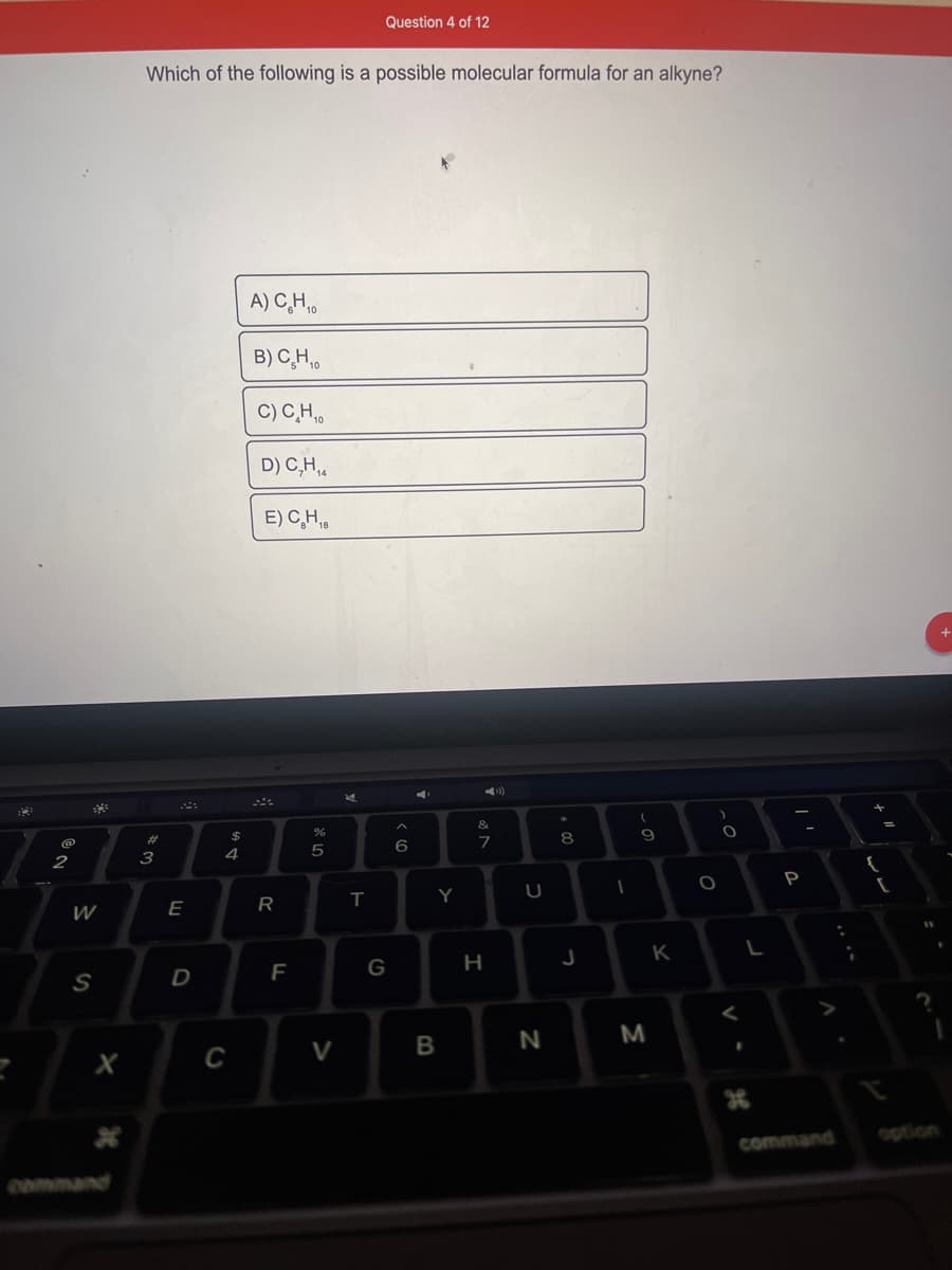 2
W
S
Which of the following is a possible molecular formula for an alkyne?
#3
E
D
$
4
C
A) C₂H₁0
B) C₂H₁0
C) C₂H₁
D) C₂H₁4
14
E) CH₁
R
F
%
5
V
E
Question 4 of 12
T
G
A
(C
6
C
Y
B
&
M
7
H
U
N
+00
8
J
1
(
9
M
K
)
O
O
<
L
1
P
command
{
[