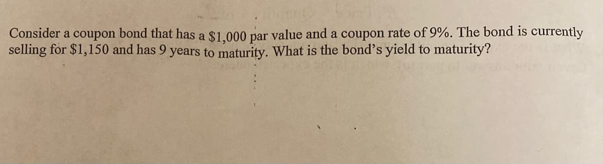 Consider a coupon bond that has a $1.000 par value and a coupon rate of 9%. The bond is currently
selling for $1,150 and has 9 years to maturity. What is the bond's yield to maturity?
