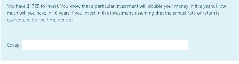 You have $1725 to invest. You know that a particular investment will double your money in five years. How
much will you have in 10 years if you invest in this investment, assuming that the annual rate of return is
guaranteed for the time period?
Cevap:
