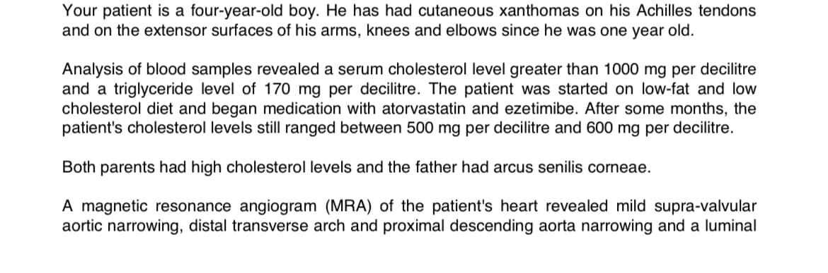 Your patient is a four-year-old boy. He has had cutaneous xanthomas on his Achilles tendons
and on the extensor surfaces of his arms, knees and elbows since he was one year old.
Analysis of blood samples revealed a serum cholesterol level greater than 1000 mg per decilitre
and a triglyceride level of 170 mg per decilitre. The patient was started on low-fat and low
cholesterol diet and began medication with atorvastatin and ezetimibe. After some months, the
patient's cholesterol levels still ranged between 500 mg per decilitre and 600 mg per decilitre.
Both parents had high cholesterol levels and the father had arcus senilis corneae.
A magnetic resonance angiogram (MRA) of the patient's heart revealed mild supra-valvular
aortic narrowing, distal transverse arch and proximal descending aorta narrowing and a luminal