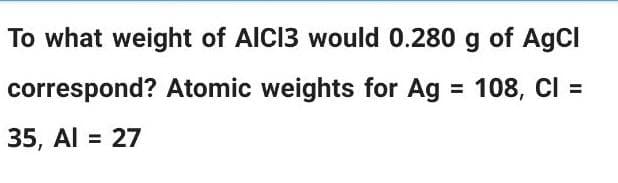 To what weight of AICI3 would 0.280 g of AgCl
correspond? Atomic weights for Ag = 108, Cl =
35, Al = 27