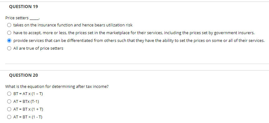 QUESTION 19
Price setters
takes on the insurance function and hence bears utilization risk
have to accept, more or less, the prices set in the marketplace for their services, including the prices set by government insurers.
provide services that can be differentiated from others such that they have the ability to set the prices on some or all of their services.
O All are true of price setters
QUESTION 20
What is the equation for determining after tax income?
вт - АТ x (1- т)
AT = BTX (T-1)
AT = BT x (1 + T)
AT - ВТ x (1 - T)
