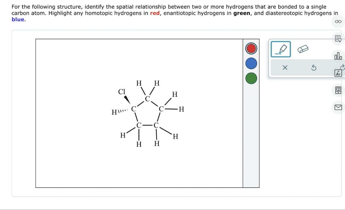 For the following structure, identify the spatial relationship between two or more hydrogens that are bonded to a single
carbon atom. Highlight any homotopic hydrogens in red, enantiotopic hydrogens in green, and diastereotopic hydrogens in
blue.
oo
CI
HII
H
H H
H
H
H
H
H
X
olo
Ar
8:
K