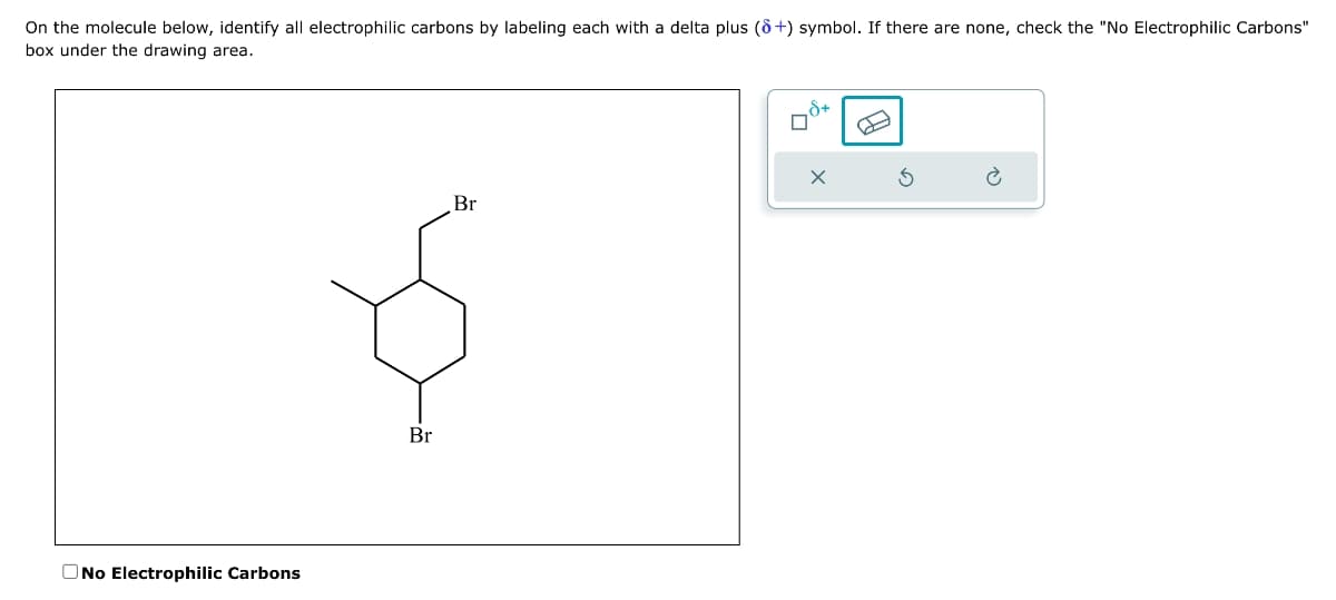 On the molecule below, identify all electrophilic carbons by labeling each with a delta plus (8+) symbol. If there are none, check the "No Electrophilic Carbons"
box under the drawing area.
O No Electrophilic Carbons
Br
Br
8+
0
X