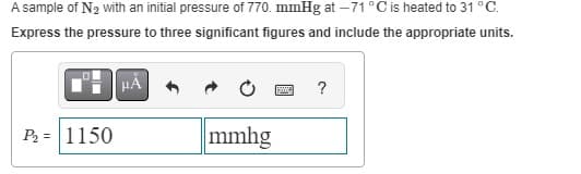 A sample of N₂ with an initial pressure of 770. mmHg at -71 °C is heated to 31 °C.
Express the pressure to three significant figures and include the appropriate units.
P₂ = 1150
μÀ
mmhg
www ?