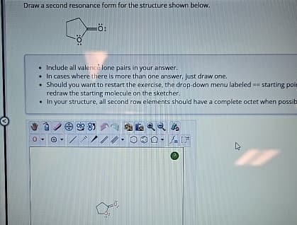 Draw a second resonance form for the structure shown below.
:0:
-Ö:
• Include all valencé lone pairs in your answer.
• In cases where there is more than one answer, just draw one.
Should you want to restart the exercise, the drop-down menu labeled == starting poin
redraw the starting molecule on the sketcher.
• In your structure, all second row elements should have a complete octet when possib
981
ANT
-
0%.
it's
AIF
4