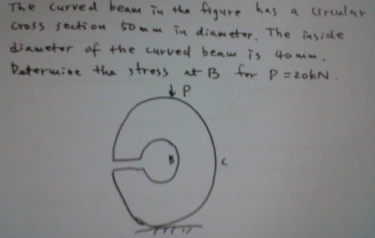 The curved beam in the figure has a circular
cross section 50mm in diameter. The inside
diameter of the curved beam is 40mm.
Determine the stress at B for P=20kN.
P
TTTT