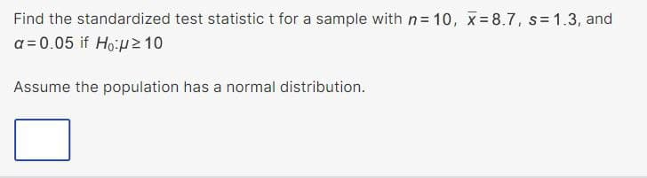 Find the standardized test statistic t for a sample with n= 10, x=8.7, s=1.3, and
a = 0.05 if Ho:μ ≥ 10
Assume the population has a normal distribution.