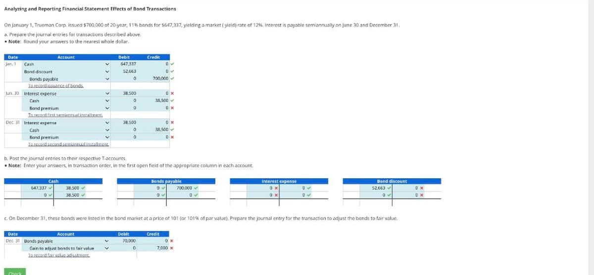 Analyzing and Reporting Financial Statement Effects of Bond Transactions
On January 1, Trueman Corp. issued $700,000 of 20-year, 11% bonds for $647,337, yielding a market (yield) rate of 12%. Interest is payable semiannually on June 30 and December 31.
a. Prepare the journal entries for transactions described above.
• Note: Round your answers to the nearest whole dollar.
Date
Jan, 1
Cash
Band discount
Jun. 30 Interest expense
GALL
Cash
Bonds payable
To record issuance of bonds.
Dec. 31 Interest expense
Bond premium
To record first semiannual installment.
Check
Account
Cash
Bond premium
To record second semiannual installment
647,337
0
Cash
Date
Dec. 31 Bonds payable
38.500✔
38.500 ✓
Account
Debit
647,337
52,663
0
Gain to adjust bonds to fair value
To record fair value adjustment.
38,500
0
0
V
38,500
0
0
b. Post the journal entries to their respective T-accounts.
• Note: Enter your answers, in transaction order, in the first open field of the appropriate column in each account.
Credit
Debit
70,000
0
0✔
0✔
700,000
0x
38,500✔
0x
0x
38.500
0x
c. On December 31, these bonds were listed in the bond market at a price of 101 (or 101% of par value). Prepare the journal entry for the transaction to adjust the bonds to fair value.
Bonds payable
Credit
0✔ 700,000 ✓
0✔
0✔
Interest expense
0x
0 x
0x
7,000 x
0
0✔
Bond discount
52,663
0
0x
0x
