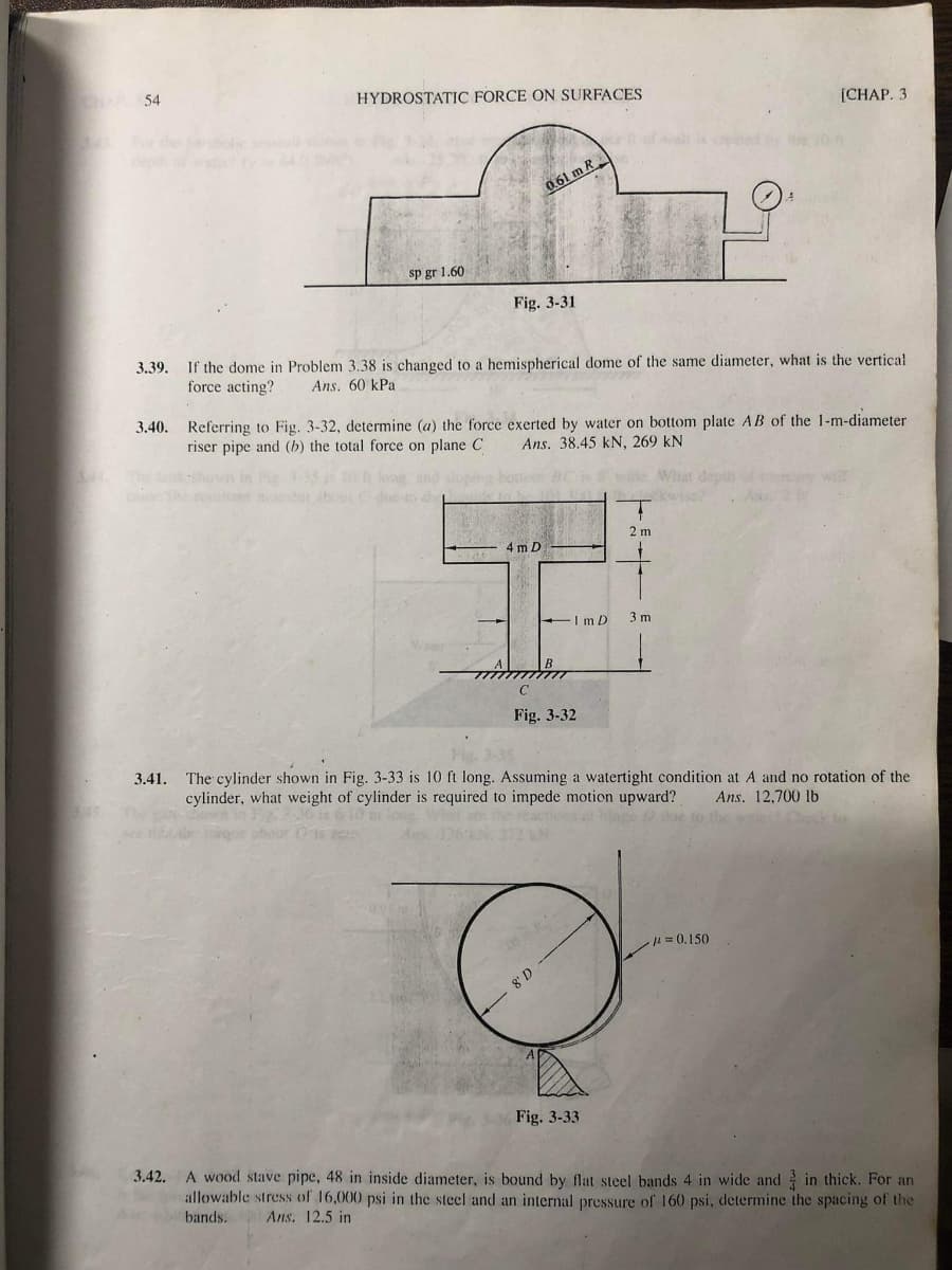 CHAP 54
3.39.
HYDROSTATIC FORCE ON SURFACES
sp gr 1.60
The care-
Fig. 3-31
0.61 m R
If the dome in Problem 3.38 is changed to a hemispherical dome of the same diameter, what is the vertical.
force acting? Ans. 60 kPa
3.40. Referring to Fig. 3-32, determine (a) the force exerted by water on bottom plate AB of the 1-m-diameter
riser pipe and (b) the total force on plane C Ans. 38.45 kN, 269 kN
4 m D
IMD
Fig. 3-32
8' D
2 m
3.41. The cylinder shown in Fig. 3-33 is 10 ft long. Assuming a watertight condition at A and no rotation of the
cylinder, what weight of cylinder is required to impede motion upward?
Ans. 12,700 lb.
Fig. 3-33
[CHAP. 3
3 m
#=0.150
3.42. A wood stave pipe, 48 in inside diameter, is bound by flat steel bands 4 in wide and in thick. For an
allowable stress of 16,000 psi in the steel and an internal pressure of 160 psi, determine the spacing of the
bands.
Ans. 12.5 in