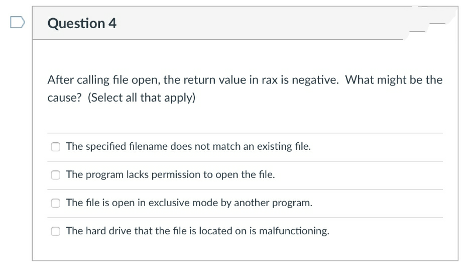 Question 4
After calling file open, the return value in rax is negative. What might be the
cause? (Select all that apply)
O The specified filename does not match an existing file.
The program lacks permission to open the file.
O The file is open in exclusive mode by another program.
The hard drive that the file is located on is malfunctioning.
