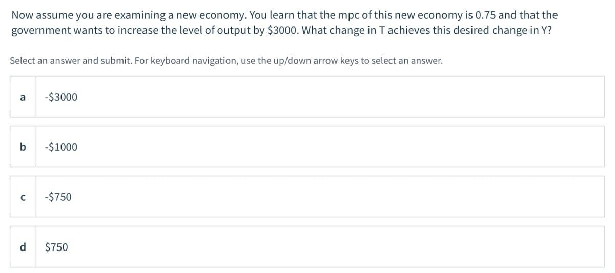Now assume you are examining a new economy. You learn that the mpc of this new economy is 0.75 and that the
government wants to increase the level of output by $3000. What change in T achieves this desired change in Y?
Select an answer and submit. For keyboard navigation, use the up/down arrow keys to select an answer.
a
-$3000
b
-$1000
C
-$750
d
$750
