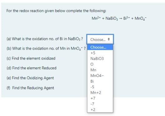 For the redox reaction given below complete the following:
Mn?+ + NaBiO; - Bi3+ + MnO,-
(a) What is the oxidation no. of Bi in NaBiO; ?
Choose.
(b) What is the oxidation no. of Mn in Mno̟- ? Choose.
+5
(c) Find the element oxidized
NaBiO3
(d) Find the element Reduced
Mn
Mn04-
(e) Find the Oxidizing Agent
Bi
-5
() Find the Reducing Agent
Mn+2
+7
-7
+2
