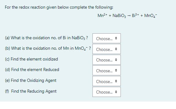 For the redox reaction given below complete the following:
Mn2+ + NaBiO; - Bi³* + MnO,-
(a) What is the oxidation no. of Bi in NABIO; ?
Choose.
(b) What is the oxidation no. of Mn in MnO,- ? Choose. +
(C) Find the element oxidized
Choose. +
(d) Find the element Reduced
Choose.
(e) Find the Oxidizing Agent
Choose.
(f) Find the Reducing Agent
Choose. +
