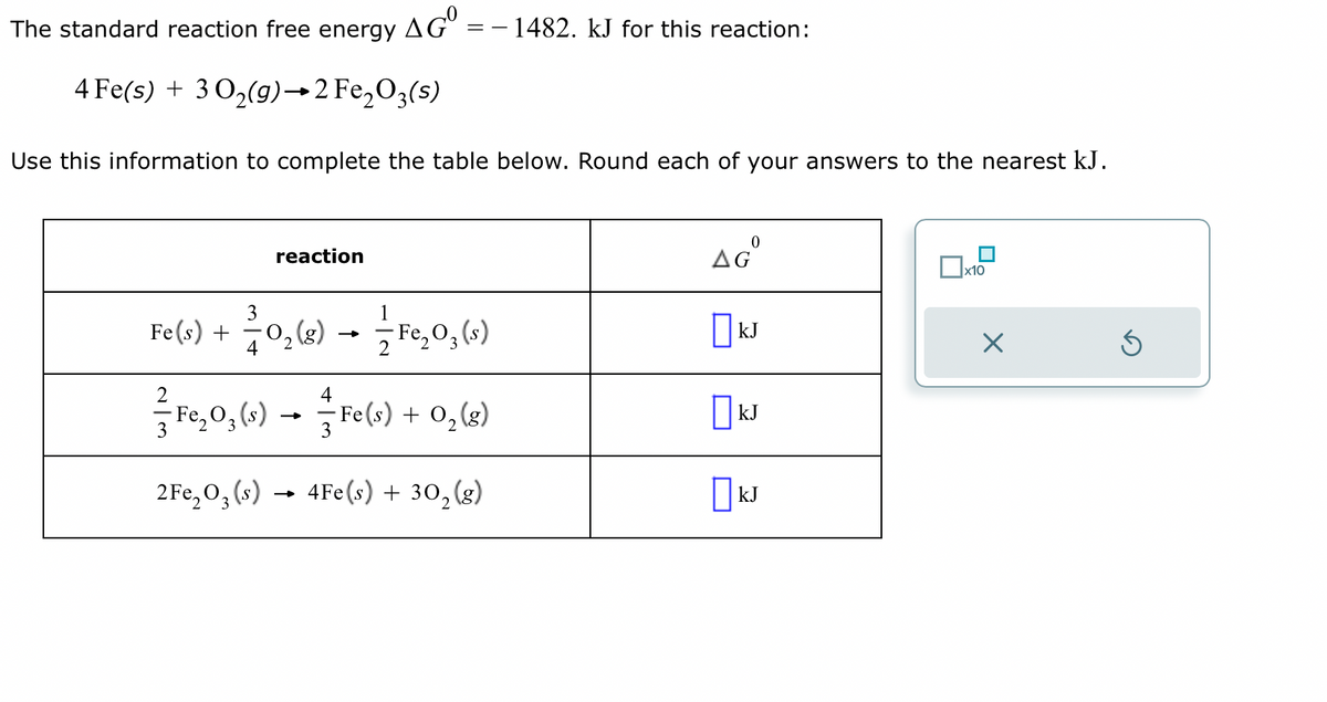 The standard reaction free energy AGO
4 Fe(s) + 30₂(g) →2 Fe₂O3(s)
Use this information to complete the table below. Round each of your answers to the nearest kJ.
reaction
==
- 1482. kJ for this reaction:
3
1
Fe(s) +
+ -/- 0,₂ (g) → — F₁₂0₂ (s)
-
4
2
4
²-F₁₂0₂ (s) → 1-1 Fe(s) + 0₂ (8)
3
3
2 Fe₂O3(s)→ 4Fe(s) + 30₂ (g)
2
AGⓇ
KJ
KJ
☐kJ
x10
x
Ś