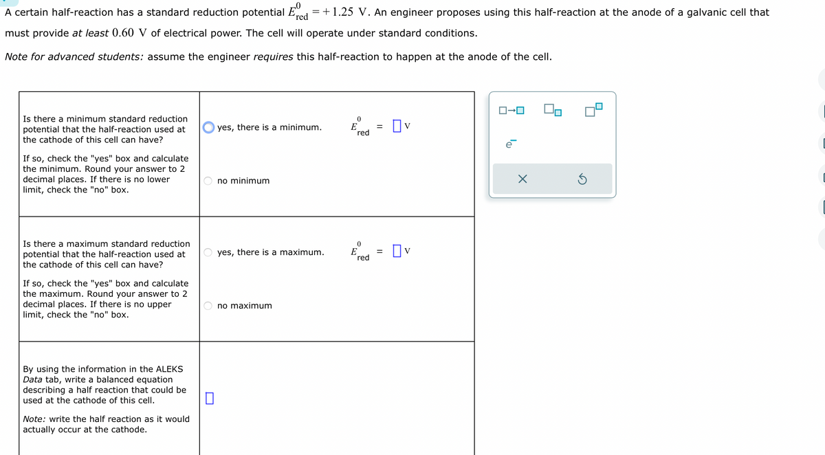 A certain half-reaction has a standard reduction potential red = +1.25 V. An engineer proposes using this half-reaction at the anode of a galvanic cell that
must provide at least 0.60 V of electrical power. The cell will operate under standard conditions.
Note for advanced students: assume the engineer requires this half-reaction to happen at the anode of the cell.
Is there a minimum standard reduction
potential that the half-reaction used at
the cathode of this cell can have?
If so, check the "yes" box and calculate
the minimum. Round your answer to 2
decimal places. If there is no lower
limit, check the "no" box.
Is there a maximum standard reduction
potential that the half-reaction used at
the cathode of this cell can have?
If so, check the "yes" box and calculate
the maximum. Round your answer to 2
decimal places. If there is no upper
limit, check the "no" box.
By using the information in the ALEKS
Data tab, write a balanced equation
describing a half reaction that could be
used at the cathode of this cell.
Note: write the half reaction as it would
actually occur at the cathode.
0
yes,
there is a minimum.
no minimum
yes, there is a maximum.
no maximum
0
E
red
0
E
red
=
=
Ov
☐V
ロ→ロ
ē
X
Ś