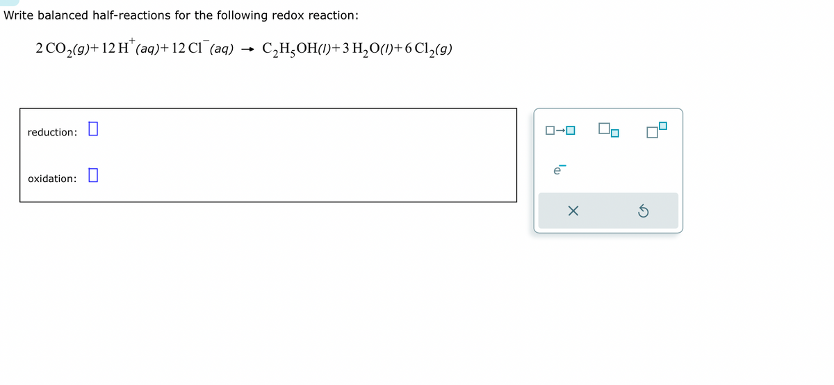 Write balanced half-reactions for the following redox reaction:
2 CO₂(g)+ 12 H (aq) + 12 CI (aq) C₂H₂OH()+ 3 H₂ O(1)+6 Cl₂(g)
reduction: 0
oxidation:
X
5