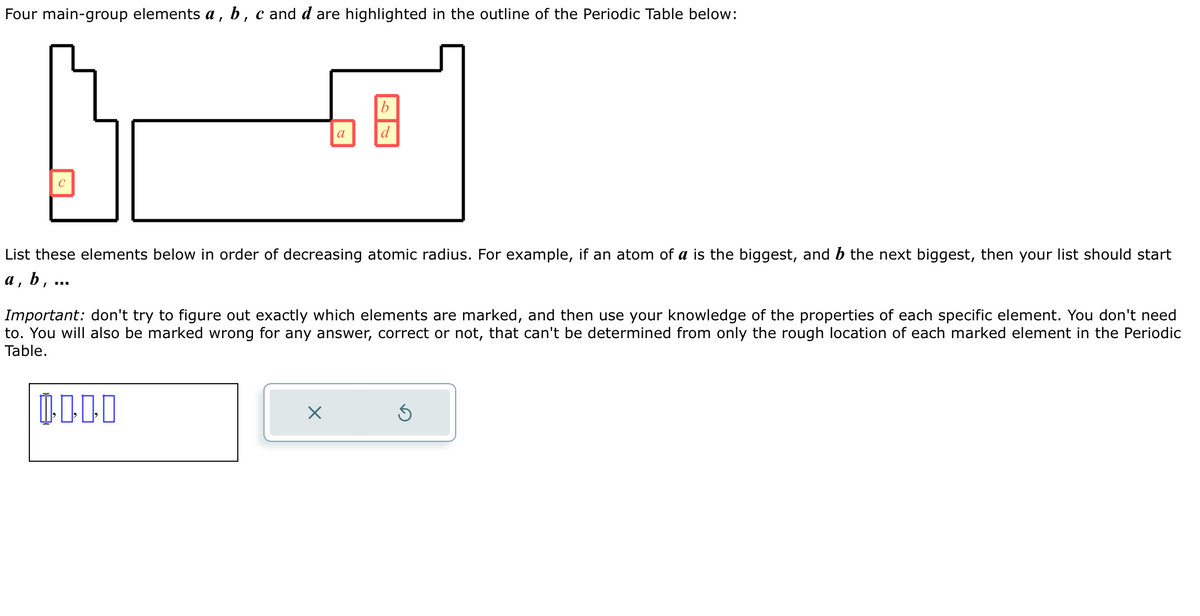Four main-group elements a, b, c and d are highlighted in the outline of the Periodic Table below:
C
a
b
d
List these elements below in order of decreasing atomic radius. For example, if an atom of a is the biggest, and b the next biggest, then your list should start
a, b, ...
X
Important: don't try to figure out exactly which elements are marked, and then use your knowledge of the properties of each specific element. You don't need
to. You will also be marked wrong for any answer, correct or not, that can't be determined from only the rough location of each marked element in the Periodic
Table.
0.000
5