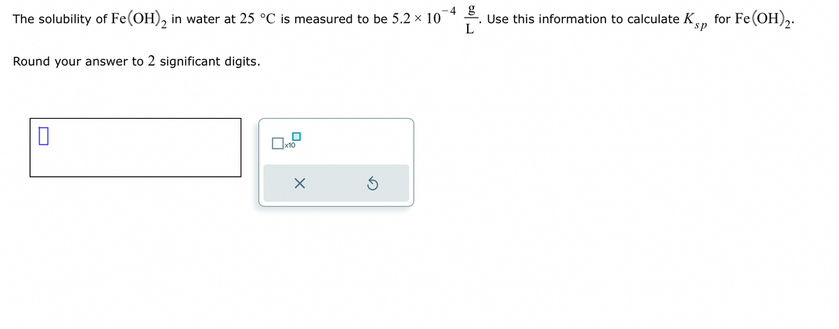 4 g
The solubility of Fe(OH)2 in water at 25 °C is measured to be 5.2 × 10
L
Round your answer to 2 significant digits.
x10
X
5
Use this information to calculate K
sp
for Fe(OH)2.