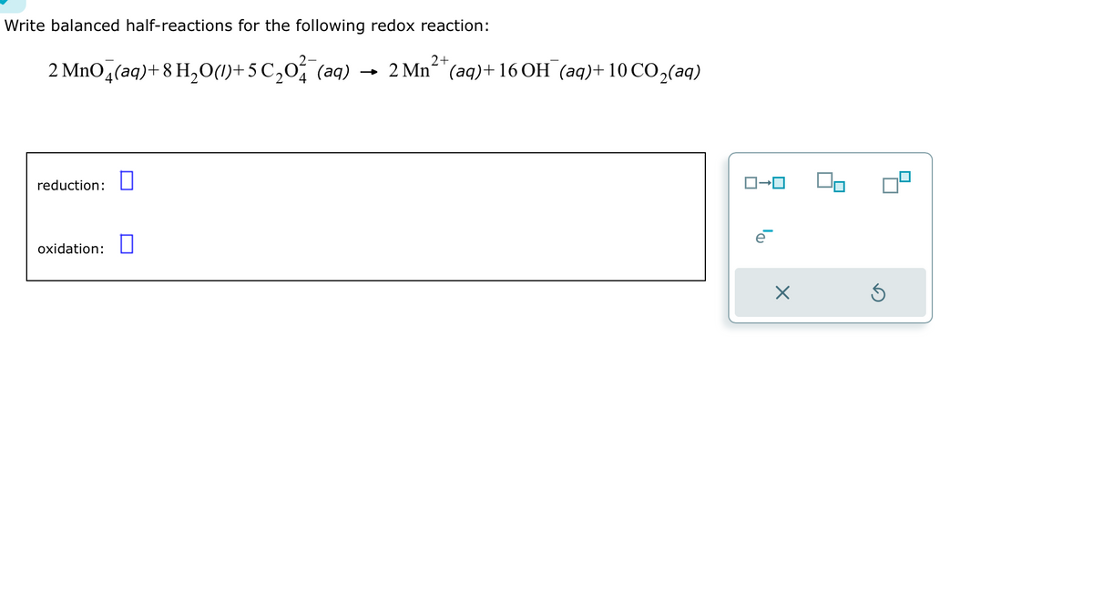 Write balanced half-reactions for the following redox reaction:
2 MnO4(aq) + 8 H₂O(1)+5 ℃₂0²¯(aq)
reduction: 0
oxidation:
2+
2 Mn²(aq) + 16 OH (aq)+10 CO₂(aq)
ロ→ロ
ē
×
Ś