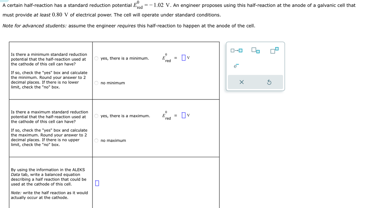 A certain half-reaction has a standard reduction potential E
==
'red
- 1.02 V. An engineer proposes using this half-reaction at the anode of a galvanic cell that
must provide at least 0.80 V of electrical power. The cell will operate under standard conditions.
Note for advanced students: assume the engineer requires this half-reaction to happen at the anode of the cell.
Is there a minimum standard reduction
potential that the half-reaction used at
the cathode of this cell can have?
If so, check the "yes" box and calculate
the minimum. Round your answer to 2
decimal places. If there is no lower
limit, check the "no" box.
Is there a maximum standard reduction
potential that the half-reaction used at
the cathode of this cell can have?
If so, check the "yes" box and calculate
the maximum. Round your answer to 2
decimal places. If there is no upper
limit, check the "no" box.
By using the information in the ALEKS
Data tab, write a balanced equation
describing a half reaction that could be
used at the cathode of this cell.
Note: write the half reaction as it would
actually occur at the cathode.
0
yes, there is a minimum.
no minimum
yes, there is a maximum.
no maximum
0
E
red
0
E
red
=
=
v
☐V
ロ→ロ
e
X
Ś