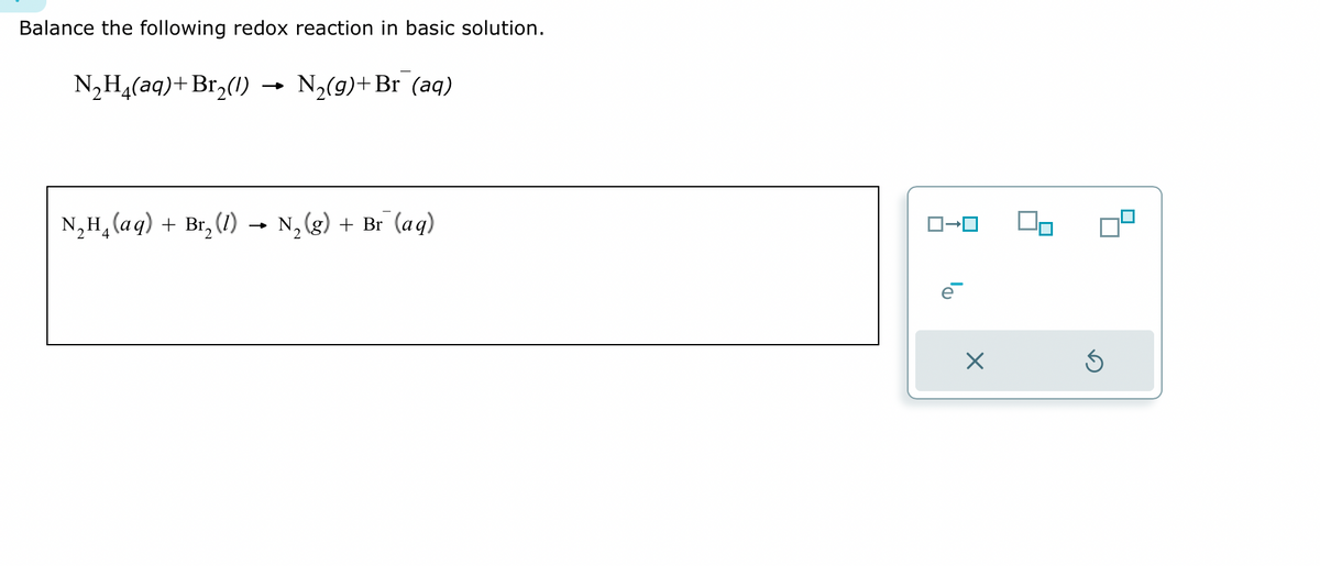 Balance the following redox reaction in basic solution.
N₂H4(aq) + Br₂(1)
N₂(g) + Br (aq)
N₂H₁ (aq) + Br₂ (1)
N₂(g) + Br (aq)
ロ→ロ
e
X
Ś