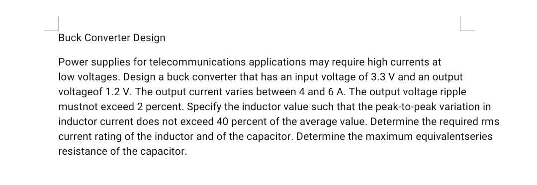 Buck Converter Design
Power supplies for telecommunications applications may require high currents at
low voltages. Design a buck converter that has an input voltage of 3.3 V and an output
voltageof 1.2 V. The output current varies between 4 and 6 A. The output voltage ripple
mustnot exceed 2 percent. Specify the inductor value such that the peak-to-peak variation in
inductor current does not exceed 40 percent of the average value. Determine the required rms
current rating of the inductor and of the capacitor. Determine the maximum equivalentseries
resistance of the capacitor.