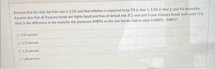 Assume that the real risk-free rate is 3.5% and that inflation is expected to be 7% in Year 1, 5.5% in Year 2, and 4% thereafter.
Assume also that all Treasury bonds are highly liquid and free of default risk. If 2-year and 5-year treasury bonds both yield 11%,
what is the difference in the maturity risk premiums (MRPs) on the two bonds; that is, what is MRP5 - MRP2?
1.05 percent
0.75 percent
O 1.35 percent
O 1.80 percent