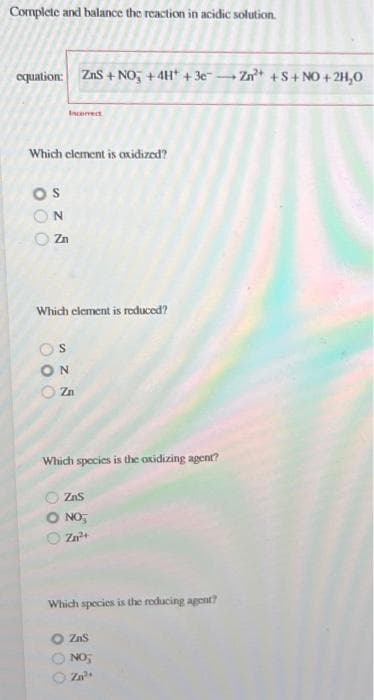 Complete and balance the reaction in acidic solution.
equation: ZnS + NO + 4H+ + 3e-
Which element is oxidized?
OS
N
Zn
Which element is reduced?
S
Incorrect
ΟΝ
Zn
Which species is the oxidizing agent?
000
ZnS
NO₂
Zn²+
Which species is the reducing agent?
000
ZaS
NO₂
Zn²+
Zn²+ +S+NO+2H₂O