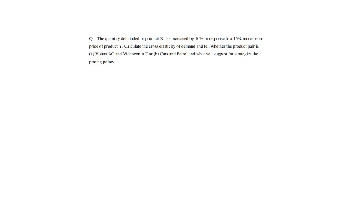 Q The quantity demanded or product X has increased by 10% in response to a 15% increase in
price of product Y. Calculate the cross elasticity of demand and tell whether the product pair is
(a) Voltas AC and Videocon AC or (b) Cars and Petrol and what you suggest for strategies the
pricing policy.
