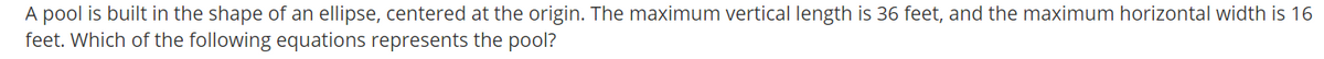 A pool is built in the shape of an ellipse, centered at the origin. The maximum vertical length is 36 feet, and the maximum horizontal width is 16
feet. Which of the following equations represents the pool?