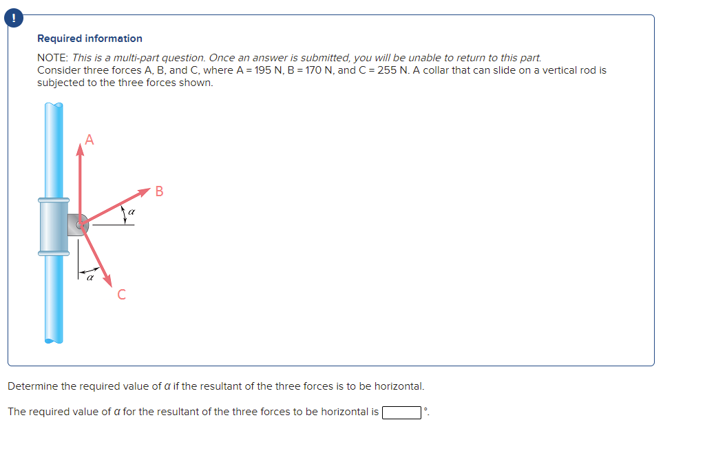 Required information
NOTE: This is a multi-part question. Once an answer is submitted, you will be unable to return to this part.
Consider three forces A, B, and C, where A = 195 N, B = 170 N, and C = 255 N. A collar that can slide on a vertical rod is
subjected to the three forces shown.
Determine the required value of a if the resultant of the three forces is to be horizontal.
The required value of a for the resultant of the three forces to be horizontal is
