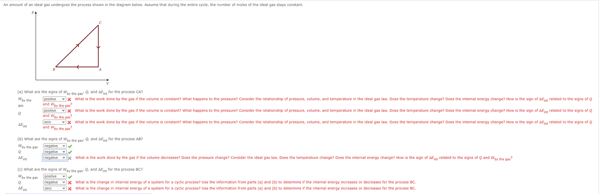 An amount of an ideal gas undergoes the process shown in the diagram below. Assume that during the entire cycle, the number of moles of the ideal gas stays constant.
P
B
A
V
(a) What are the signs of Why the gas Q, and AEint for the process CA?
Wby the
positive
vx What is the work done by the gas if the volume is constant? What happens to the pressure? Consider the relationship of pressure, volume, and temperature in the ideal gas law. Does the temperature change? Does the internal energy change? How is the sign of AEint related to the signs of Q
and Wby the gas
gas
vx What is the work done by the gas if the volume is constant? What happens to the pressure? Consider the relationship of pressure, volume, and temperature in the ideal gas law. Does the temperature change? Does the internal energy change? How is the sign of AEint related to the signs of Q
positive
and Wby the gas
zero
vx What is the work done by the gas if the volume is constant? What happens to the pressure? Consider the relationship of pressure, volume, and temperature in the ideal gas law. Does the temperature change? Does the internal energy change? How is the sign of AEint related to the signs of Q
AEint
and Wby the gas
(b) what are the signs of Wby the gas: Q, and AEint for the process AB?
negative
negative
negative
Wby the gas
AEint
vx What is the work done by the gas if the volume decreases? Does the pressure change? Consider the ideal gas law. Does the temperature change? Does the internal energy change? How is the sign of AEnt related to the signs of Q and Wby the gas?
(c) What are the signs of Wby the gas: Q, and AEint for the process BC?
Wby the gas
positive
What is the change in internal energy of a system for a cyclic process? Use the information from parts (a) and (b) to determine if the internal energy increases or decreases for the process BC.
What is the change in internal energy of a system for a cyclic process? Use the information from parts (a) and (b) to determine if the internal energy increases or decreases for the process BC.
Q
negative
DEint
zero
