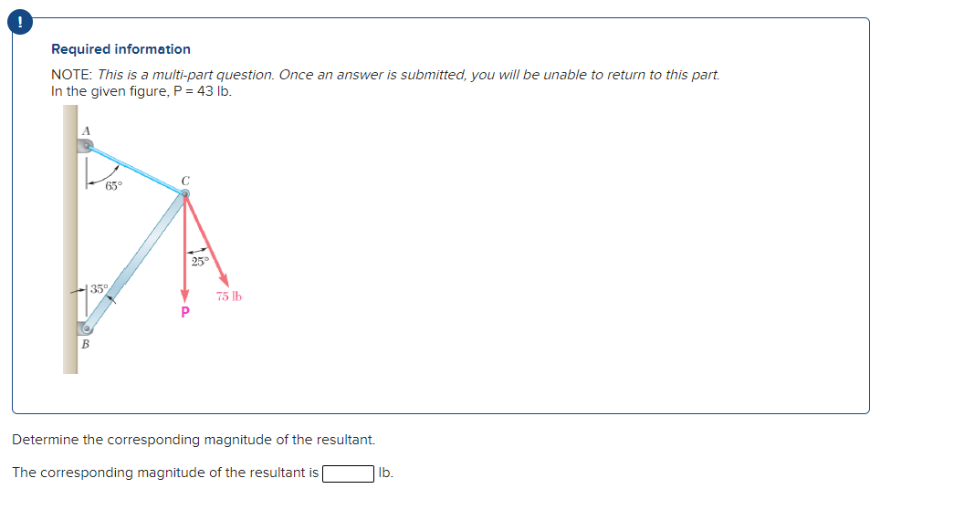 Required information
NOTE: This is a multi-part question. Once an answer is submitted, you will be unable to return to this part.
In the given figure, P = 43 Ib.
65°
25
35
75 lb
В
Determine the corresponding magnitude of the resultant.
The corresponding magnitude of the resultant is [
lb.
