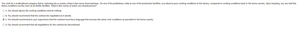 You work for a multinational company that is venturing into a country where it has never done business. On one of the preliminary visits to one of the production facilities, you observe poor working conditions in the factory, compared to working conditions back in the home country. Upon inquiring, you are told that
these conditions are the norm at all similar facilities. What is the course of action you should pursue?
O A. You should ignore the working conditions and do nothing.
O B. You should recommend that the contract be negotiated as it stands.
O C. You should recommend to your supervisors that the contract must have language that ensures the same work conditions as prevalent in the home country.
O D. You should recommend that all negotiations for the contract be discontinued.
