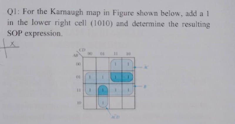 Q1: For the Karnaugh map in Figure shown below, add a 1
in the lower right cell (1010) and determine the resulting
SOP expression.
|x
AB
8
00
OF
11
10
8
(0)
1
1
01 11 10
T
C
1
1