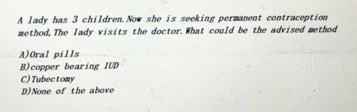 A lady has 3 children. Now she is seeking permanent contraception
method, The lady visits the doctor. What could be the advised method
A) Oral pills
B) copper bearing IUD
C) Tubectomy
D) None of the above