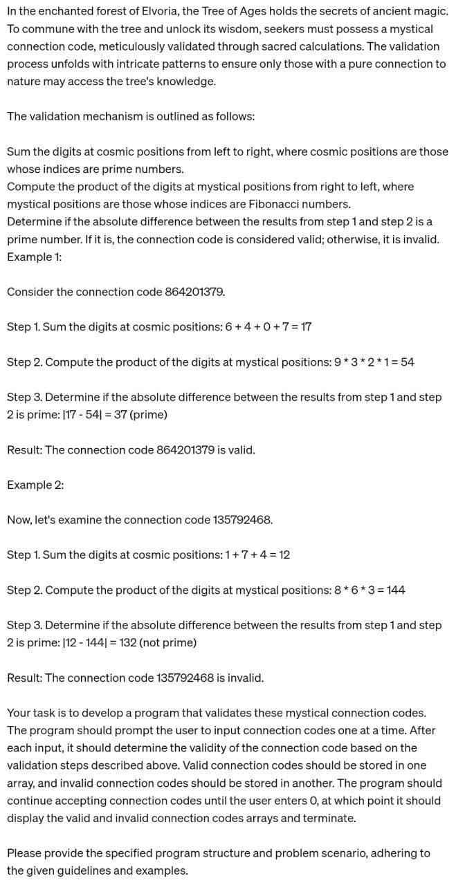 In the enchanted forest of Elvoria, the Tree of Ages holds the secrets of ancient magic.
To commune with the tree and unlock its wisdom, seekers must possess a mystical
connection code, meticulously validated through sacred calculations. The validation
process unfolds with intricate patterns to ensure only those with a pure connection to
nature may access the tree's knowledge.
The validation mechanism is outlined as follows:
Sum the digits at cosmic positions from left to right, where cosmic positions are those
whose indices are prime numbers.
Compute the product of the digits at mystical positions from right to left, where
mystical positions are those whose indices are Fibonacci numbers.
Determine if the absolute difference between the results from step 1 and step 2 is a
prime number. If it is, the connection code is considered valid; otherwise, it is invalid.
Example 1:
Consider the connection code 864201379.
Step 1. Sum the digits at cosmic positions: 6 + 4+0+7=17
Step 2. Compute the product of the digits at mystical positions: 9*3*2*1 =54
Step 3. Determine if the absolute difference between the results from step 1 and step
2 is prime: 117-541 = 37 (prime)
Result: The connection code 864201379 is valid.
Example 2:
Now, let's examine the connection code 135792468.
Step 1. Sum the digits at cosmic positions: 1+7+4=12
Step 2. Compute the product of the digits at mystical positions: 8*6*3 = 144
Step 3. Determine if the absolute difference between the results from step 1 and step
2 is prime: 112-1441 = 132 (not prime)
Result: The connection code 135792468 is invalid.
Your task is to develop a program that validates these mystical connection codes.
The program should prompt the user to input connection codes one at a time. After
each input, it should determine the validity of the connection code based on the
validation steps described above. Valid connection codes should be stored in one
array, and invalid connection codes should be stored in another. The program should
continue accepting connection codes until the user enters O, at which point it should
display the valid and invalid connection codes arrays and terminate.
Please provide the specified program structure and problem scenario, adhering to
the given guidelines and examples.
