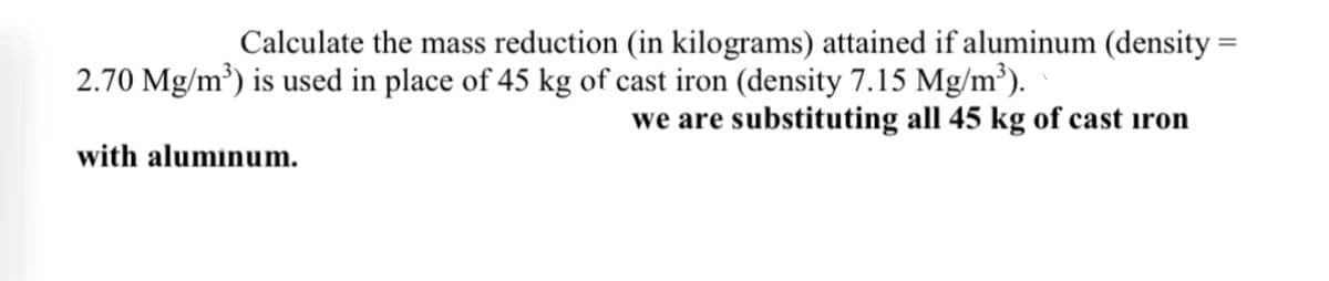 Calculate the mass reduction (in kilograms) attained if aluminum (density=
2.70 Mg/m³) is used in place of 45 kg of cast iron (density 7.15 Mg/m³).
we are substituting all 45 kg of cast iron
with aluminum.