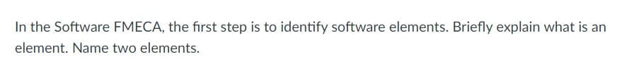 In the Software FMECA, the first step is to identify software elements. Briefly explain what is an
element. Name two elements.
