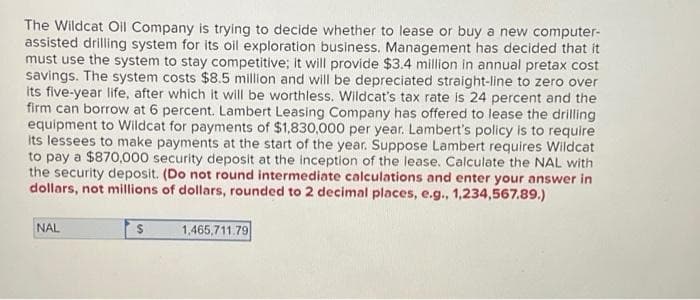 The Wildcat Oil Company is trying to decide whether to lease or buy a new computer-
assisted drilling system for its oil exploration business. Management has decided that it
must use the system to stay competitive; it will provide $3.4 million in annual pretax cost
savings. The system costs $8.5 million and will be depreciated straight-line to zero over
its five-year life, after which it will be worthless. Wildcat's tax rate is 24 percent and the
firm can borrow at 6 percent. Lambert Leasing Company has offered to lease the drilling
equipment to Wildcat for payments of $1,830,000 per year. Lambert's policy is to require
its lessees to make payments at the start of the year. Suppose Lambert requires Wildcat
to pay a $870,000 security deposit at the inception of the lease. Calculate the NAL with
the security deposit. (Do not round intermediate calculations and enter your answer in
dollars, not millions of dollars, rounded to 2 decimal places, e.g., 1,234,567.89.)
NAL
$
1,465,711.79