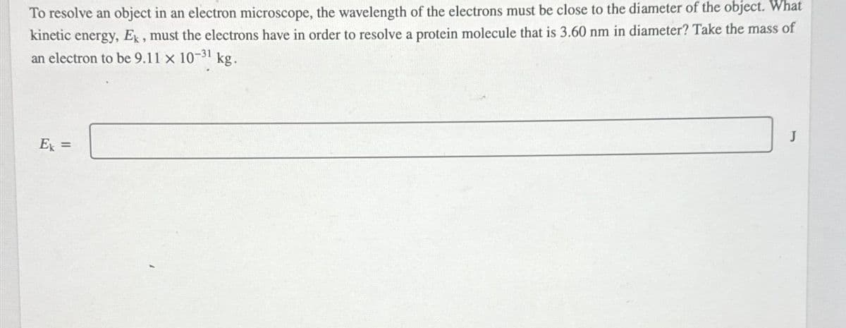 To resolve an object in an electron microscope, the wavelength of the electrons must be close to the diameter of the object. What
kinetic energy, Ek, must the electrons have in order to resolve a protein molecule that is 3.60 nm in diameter? Take the mass of
an electron to be 9.11 x 10-31 kg.
Ex
=