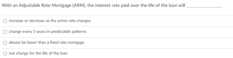 With an Adjustable Rate Mortgage (ARM), the interest rate paid over the life of the loan will.
increase or decrease as the prime rate changes
O change every 5 years in predictable patterns
O always be lower than a fixed rate mortgage
not change for the life of the loan
