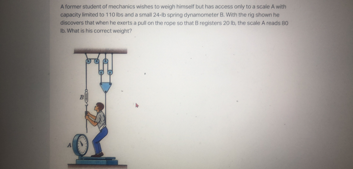 A former student of mechanics wishes to weigh himself but has access only to a scale A with
capacity limited to 110 lbs and a small 24-lb spring dynamometer B. With the rig shown he
discovers that when he exerts a pull on the rope so that B registers 20 lb, the scale A reads 80
Ib. What is his correct weight?
A
